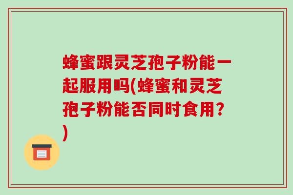 蜂蜜跟灵芝孢子粉能一起服用吗(蜂蜜和灵芝孢子粉能否同时食用?)
