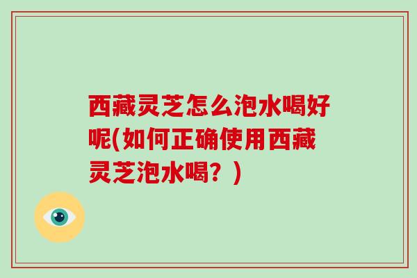 西藏灵芝怎么泡水喝好呢(如何正确使用西藏灵芝泡水喝?)