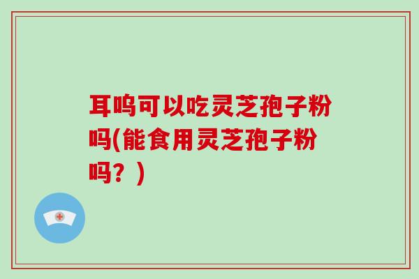 耳呜可以吃灵芝孢子粉吗(能食用灵芝孢子粉吗?)