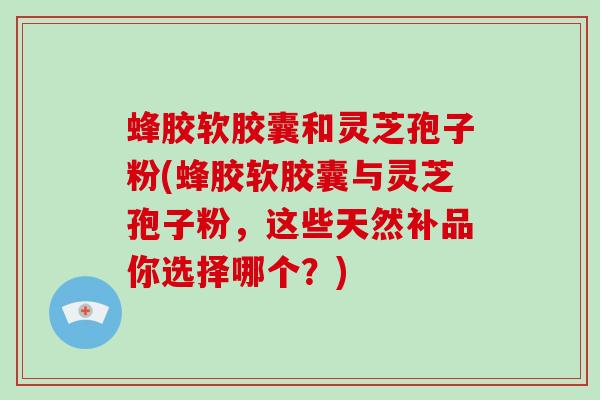 蜂胶软胶囊和灵芝孢子粉(蜂胶软胶囊与灵芝孢子粉，这些天然补品你选择哪个？)