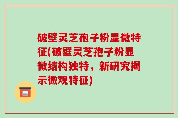 破壁灵芝孢子粉显微特征(破壁灵芝孢子粉显微结构独特,新研究揭示微观特征)