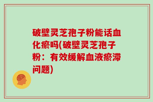 破壁灵芝孢子粉能话血化瘀吗(破壁灵芝孢子粉:有效缓解血液瘀滞问题)