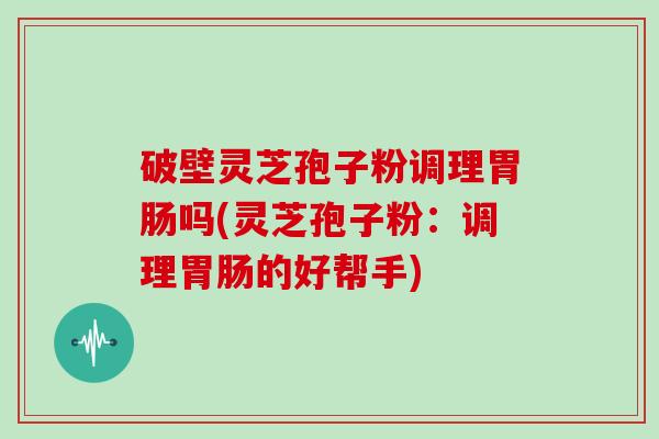 破壁灵芝孢子粉调理胃肠吗(灵芝孢子粉:调理胃肠的好帮手)