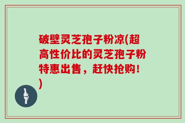 破壁灵芝孢子粉凉(超高性价比的灵芝孢子粉特惠出售,赶快抢购!)