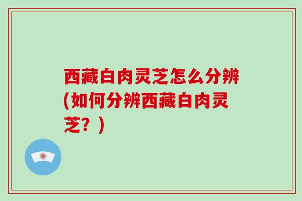 西藏白肉灵芝怎么分辨(如何分辨西藏白肉灵芝?)