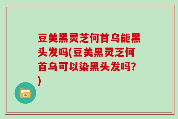 豆美黑灵芝何首乌能黑头发吗(豆美黑灵芝何首乌可以染黑头发吗？)