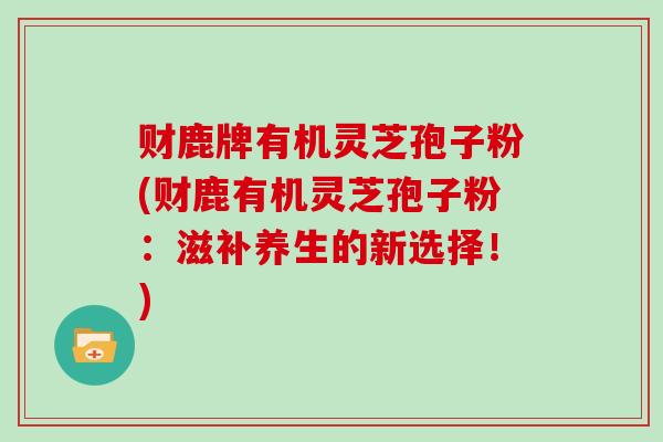 财鹿牌有机灵芝孢子粉(财鹿有机灵芝孢子粉:滋补养生的新选择!)