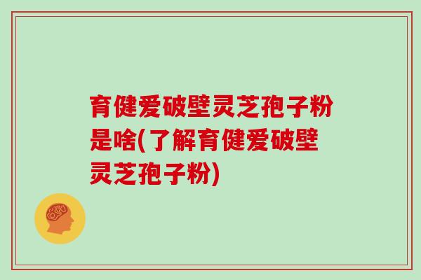 育健爱破壁灵芝孢子粉是啥(了解育健爱破壁灵芝孢子粉)