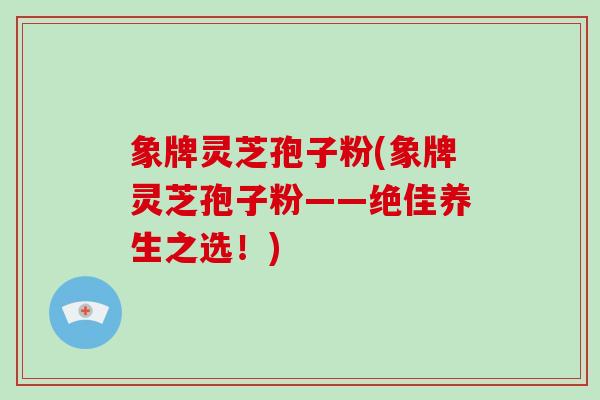 象牌灵芝孢子粉(象牌灵芝孢子粉——绝佳养生之选!)