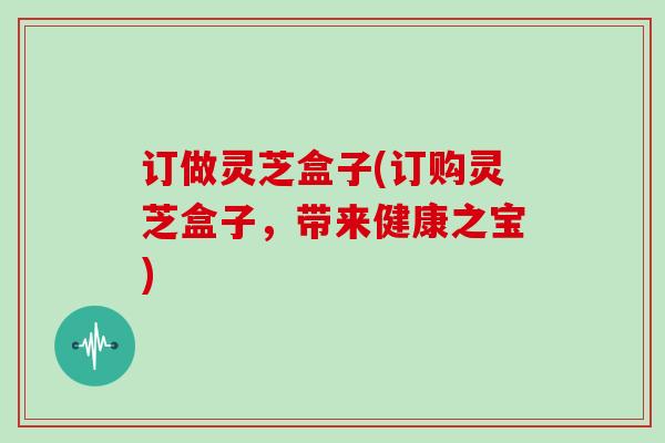 订做灵芝盒子(订购灵芝盒子,带来健康之宝)