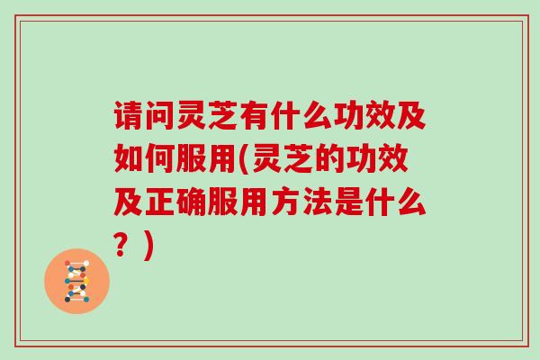 请问灵芝有什么功效及如何服用(灵芝的功效及正确服用方法是什么？)
