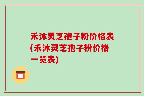 禾沐灵芝孢子粉价格表(禾沐灵芝孢子粉价格一览表)