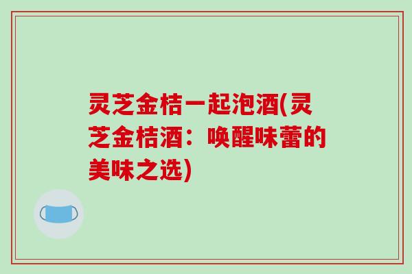 灵芝金桔一起泡酒(灵芝金桔酒：唤醒味蕾的美味之选)