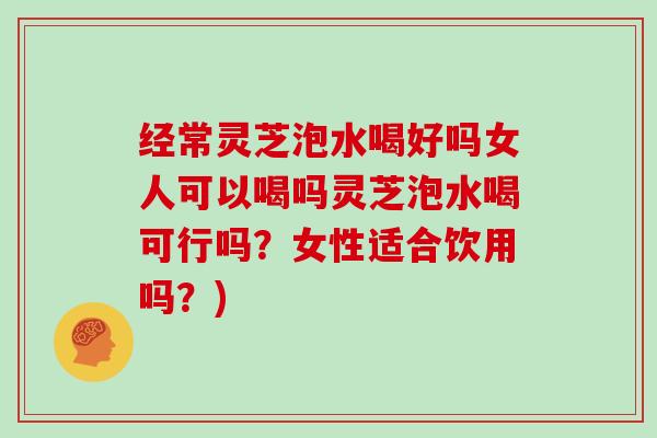 经常灵芝泡水喝好吗女人可以喝吗灵芝泡水喝可行吗？女性适合饮用吗？)
