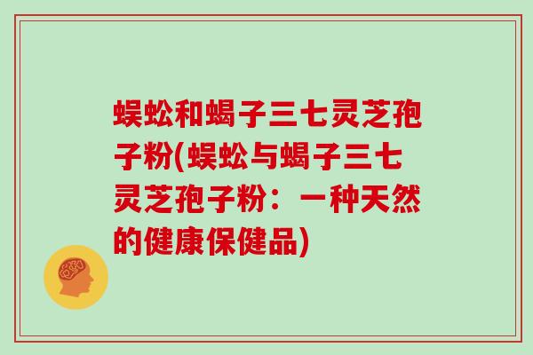 蜈蚣和蝎子三七灵芝孢子粉(蜈蚣与蝎子三七灵芝孢子粉:一种天然的健康保健品)