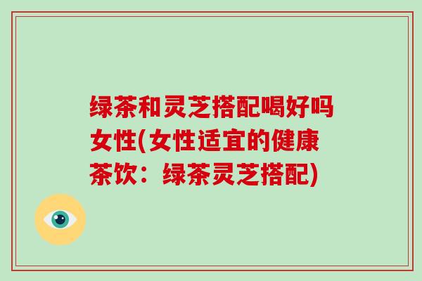 绿茶和灵芝搭配喝好吗女性(女性适宜的健康茶饮:绿茶灵芝搭配)