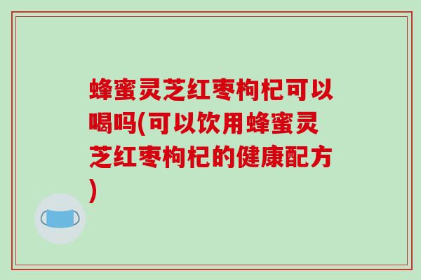 蜂蜜灵芝红枣枸杞可以喝吗(可以饮用蜂蜜灵芝红枣枸杞的健康配方)