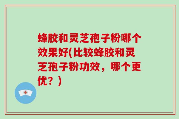 蜂胶和灵芝孢子粉哪个效果好(比较蜂胶和灵芝孢子粉功效,哪个更优?)
