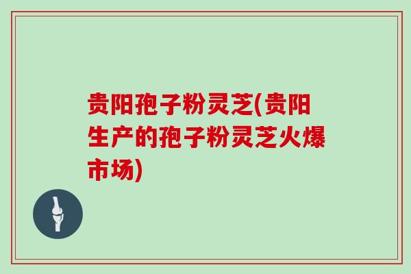 贵阳孢子粉灵芝(贵阳生产的孢子粉灵芝火爆市场)