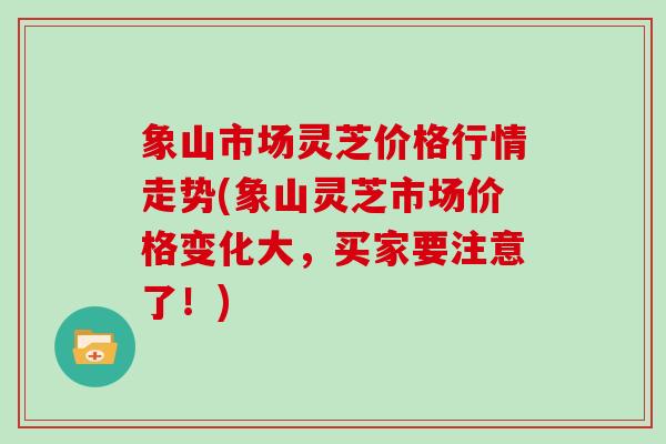 象山市场灵芝价格行情走势(象山灵芝市场价格变化大，买家要注意了！)