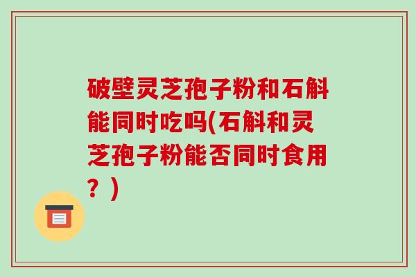 破壁灵芝孢子粉和石斛能同时吃吗(石斛和灵芝孢子粉能否同时食用?)