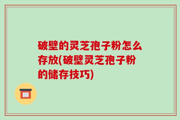 破壁的灵芝孢子粉怎么存放(破壁灵芝孢子粉的储存技巧)
