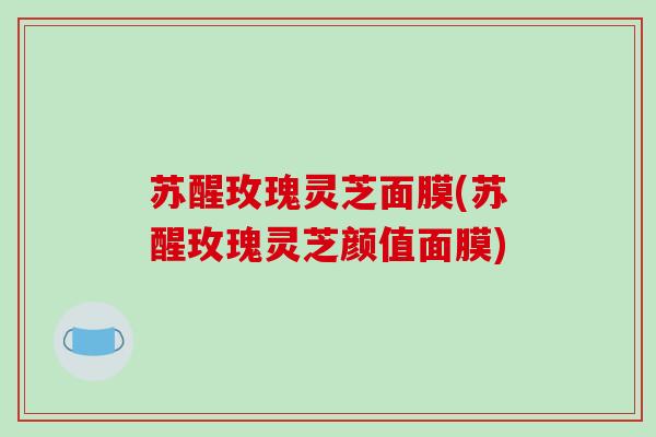 苏醒玫瑰灵芝面膜(苏醒玫瑰灵芝颜值面膜)