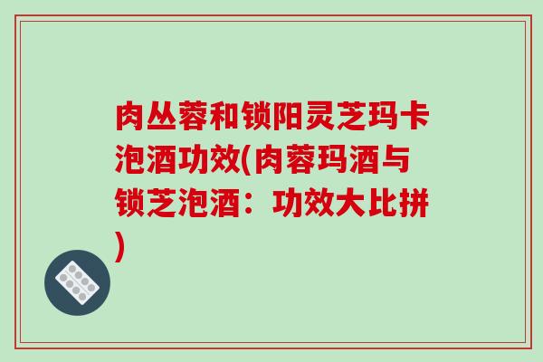 肉丛蓉和锁阳灵芝玛卡泡酒功效(肉蓉玛酒与锁芝泡酒:功效大比拼)