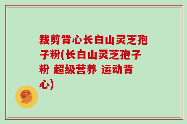 裁剪背心长白山灵芝孢子粉(长白山灵芝孢子粉 超级营养 运动背心)
