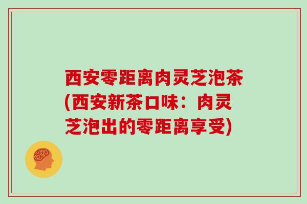 西安零距离肉灵芝泡茶(西安新茶口味：肉灵芝泡出的零距离享受)
