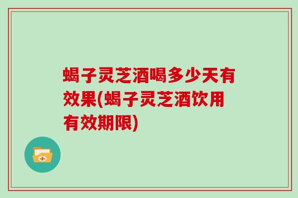 蝎子灵芝酒喝多少天有效果(蝎子灵芝酒饮用有效期限)