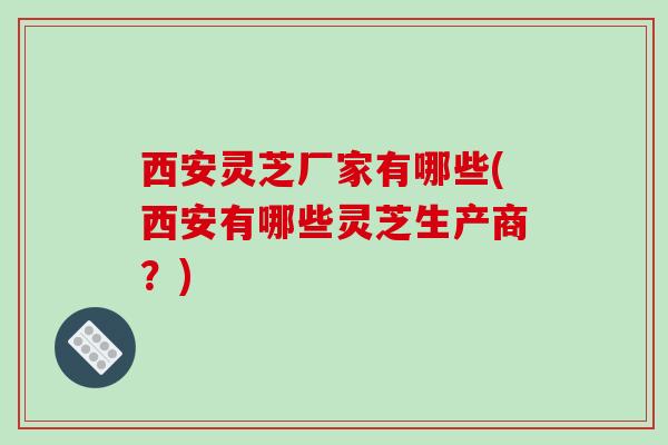 西安灵芝厂家有哪些(西安有哪些灵芝生产商?)