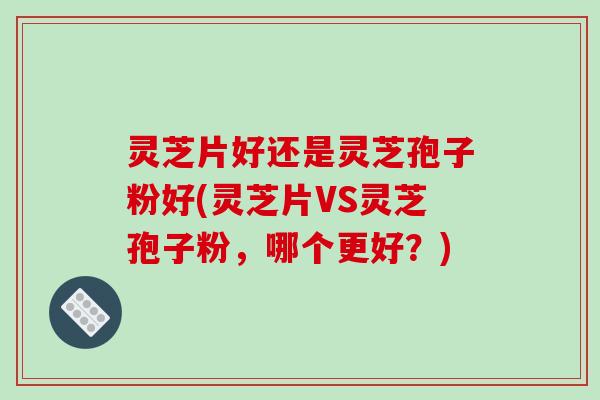 灵芝片好还是灵芝孢子粉好(灵芝片VS灵芝孢子粉,哪个更好?)