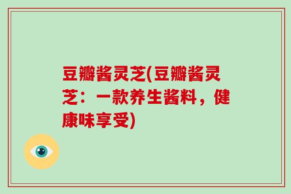 豆瓣酱灵芝(豆瓣酱灵芝:一款养生酱料,健康味享受)