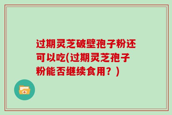 过期灵芝破壁孢子粉还可以吃(过期灵芝孢子粉能否继续食用?)