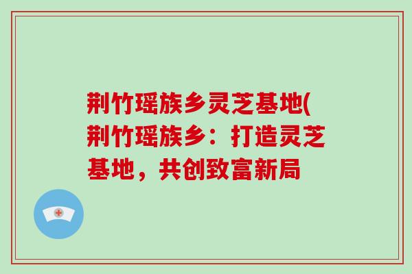 荆竹瑶族乡灵芝基地(荆竹瑶族乡：打造灵芝基地，共创致富新局