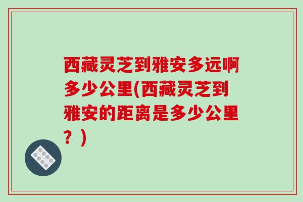 西藏灵芝到雅安多远啊多少公里(西藏灵芝到雅安的距离是多少公里？)