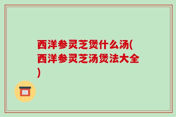 西洋参灵芝煲什么汤(西洋参灵芝汤煲法大全)