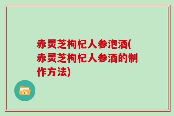 赤灵芝枸杞人参泡酒(赤灵芝枸杞人参酒的制作方法)