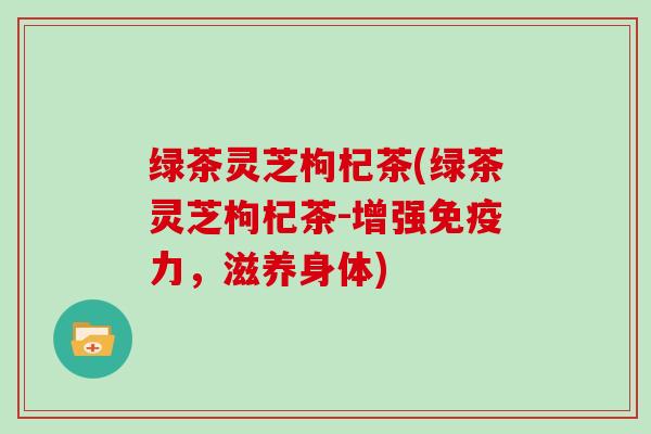 绿茶灵芝枸杞茶(绿茶灵芝枸杞茶-增强免疫力,滋养身体)