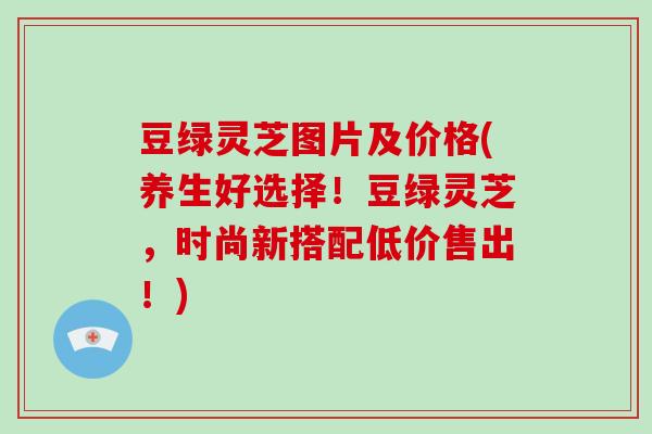 豆绿灵芝图片及价格(养生好选择！豆绿灵芝，时尚新搭配低价售出！)