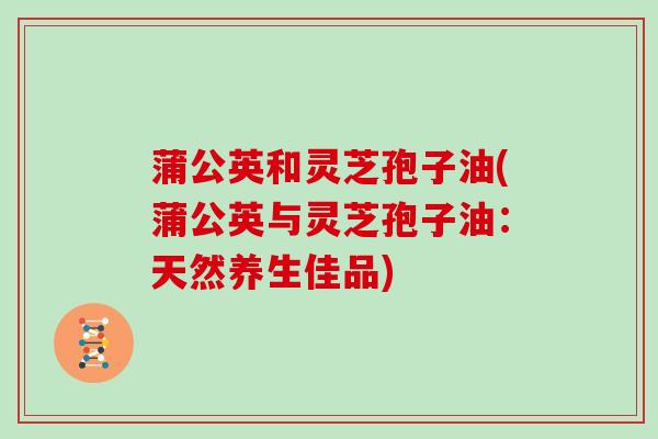 蒲公英和灵芝孢子油(蒲公英与灵芝孢子油:天然养生佳品)