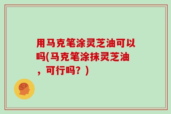 用马克笔涂灵芝油可以吗(马克笔涂抹灵芝油,可行吗?)