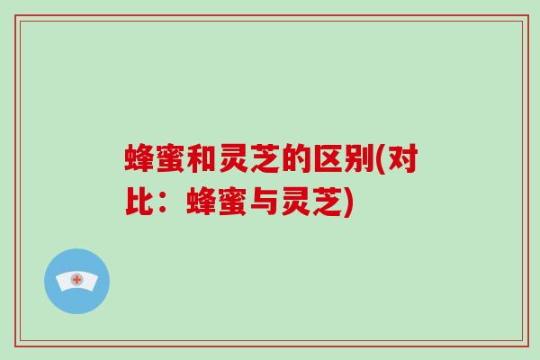 蜂蜜和灵芝的区别(对比:蜂蜜与灵芝)