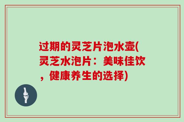过期的灵芝片泡水壶(灵芝水泡片:美味佳饮,健康养生的选择)