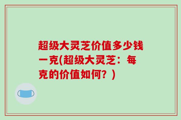 超级大灵芝价值多少钱一克(超级大灵芝:每克的价值如何?)