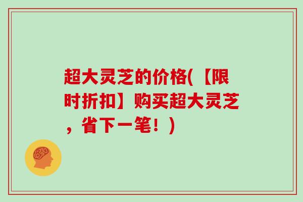 超大灵芝的价格(【限时折扣】购买超大灵芝,省下一笔!)