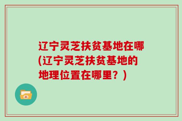 辽宁灵芝扶贫基地在哪(辽宁灵芝扶贫基地的地理位置在哪里？)