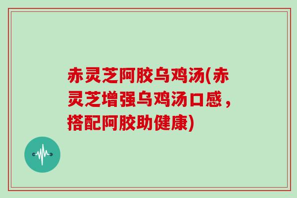 赤灵芝阿胶乌鸡汤(赤灵芝增强乌鸡汤口感,搭配阿胶助健康)