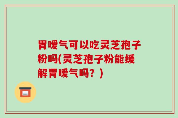 胃嗳气可以吃灵芝孢子粉吗(灵芝孢子粉能缓解胃嗳气吗?)